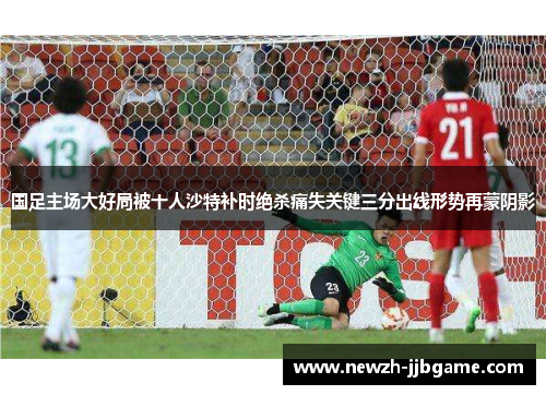 国足主场大好局被十人沙特补时绝杀痛失关键三分出线形势再蒙阴影 国足主场大好局被十人沙特补时绝杀痛失关键三分出线形势再蒙阴影