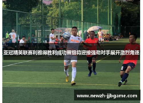 亚冠精英联赛利雅得胜利成功晋级将迎接强劲对手展开激烈角逐