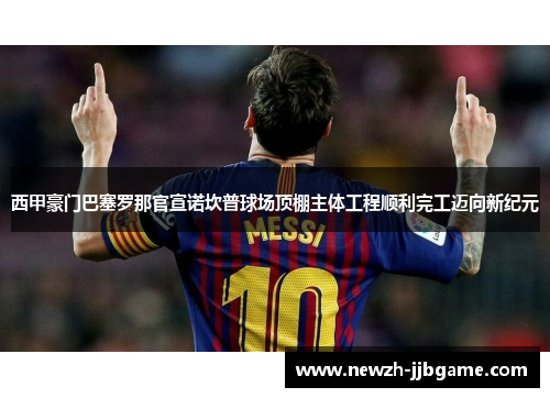 西甲豪门巴塞罗那官宣诺坎普球场顶棚主体工程顺利完工迈向新纪元