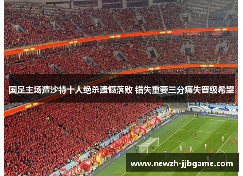 国足主场遭沙特十人绝杀遗憾落败 错失重要三分痛失晋级希望 国足主场遭沙特十人绝杀遗憾落败 错失重要三分痛失晋级希望