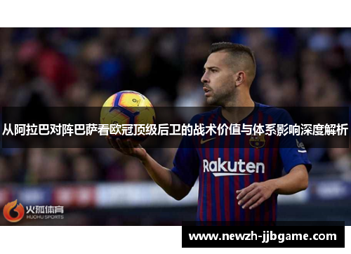 从阿拉巴对阵巴萨看欧冠顶级后卫的战术价值与体系影响深度解析 从阿拉巴对阵巴萨看欧冠顶级后卫的战术价值与体系影响深度解析